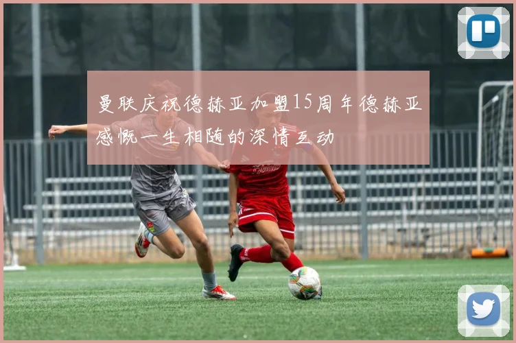 曼联庆祝德赫亚加盟15周年德赫亚感慨一生相随的深情互动