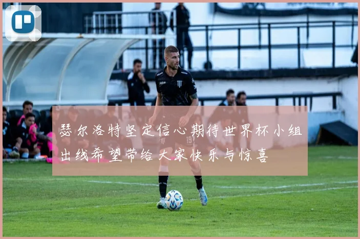 瑟尔洛特坚定信心期待世界杯小组出线希望带给大家快乐与惊喜