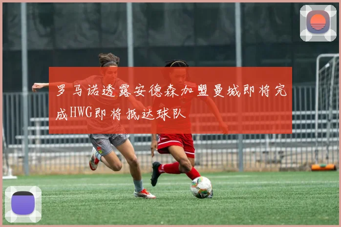 罗马诺透露安德森加盟曼城即将完成HWG即将抵达球队
