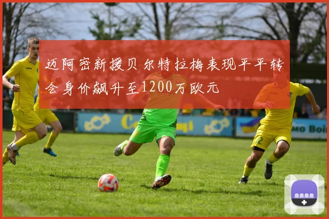 迈阿密新援贝尔特拉梅表现平平转会身价飙升至1200万欧元