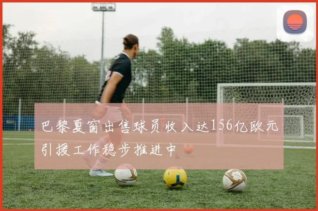 巴黎夏窗出售球员收入达156亿欧元引援工作稳步推进中
