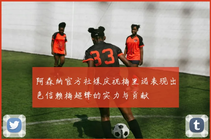 阿森纳官方社媒庆祝梅里诺表现出色信赖梅超锋的实力与贡献