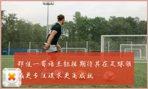 邵佳一寄语王钰栋期待其在足球领域更专注追求更高成就