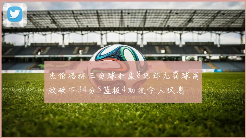 杰伦格林三分球狂轰8记却无罚球高效砍下34分5篮板4助攻令人叹息
