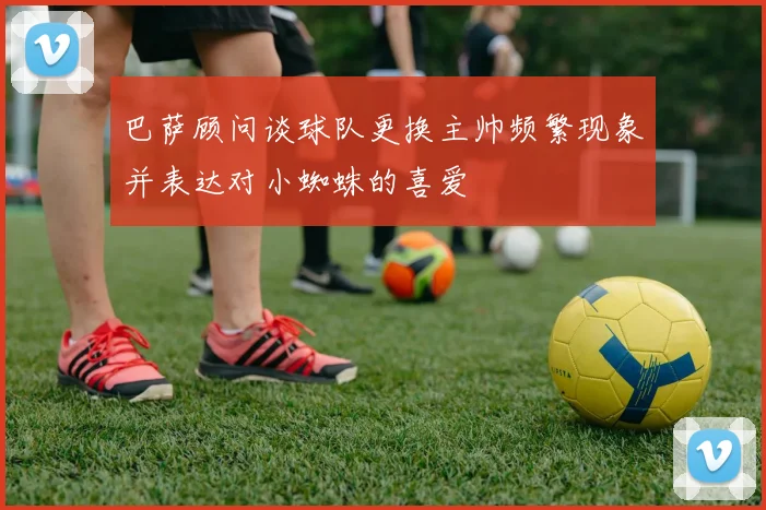 巴萨顾问谈球队更换主帅频繁现象并表达对小蜘蛛的喜爱