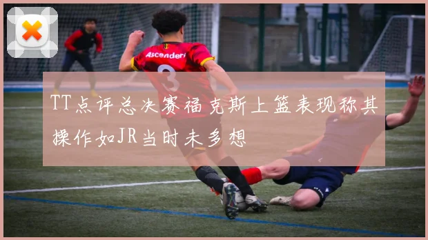 TT点评总决赛福克斯上篮表现称其操作如JR当时未多想