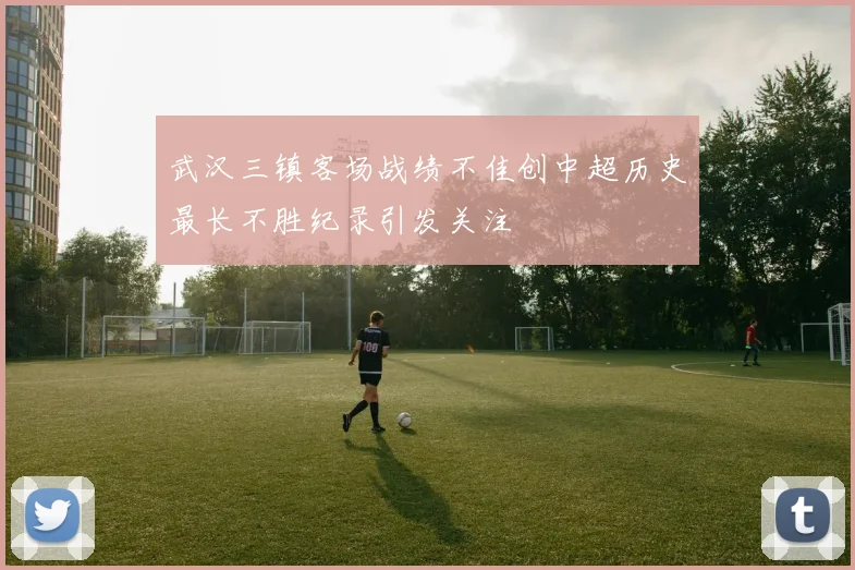 武汉三镇客场战绩不佳创中超历史最长不胜纪录引发关注