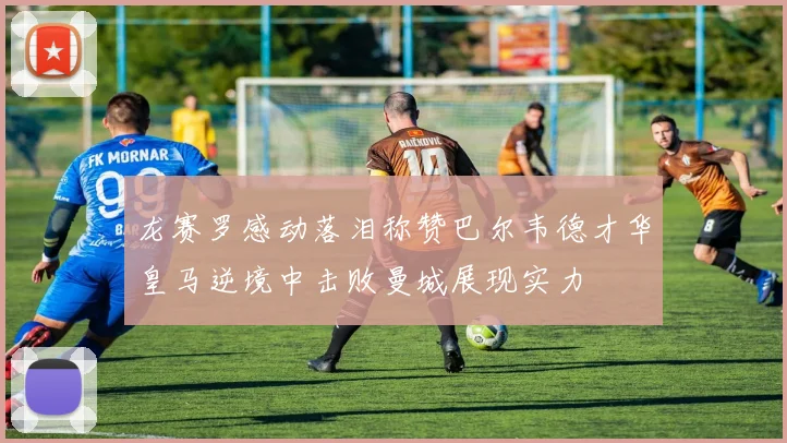 龙赛罗感动落泪称赞巴尔韦德才华皇马逆境中击败曼城展现实力