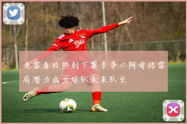 老雷看好热刺下赛季争六阿奇格雷有潜力成为球队未来队长