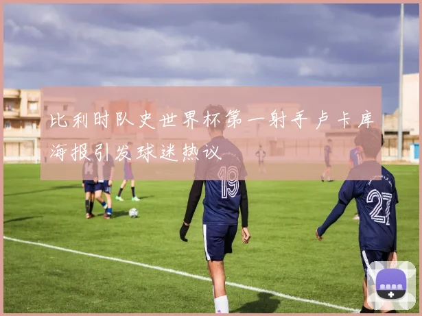 比利时队史世界杯第一射手卢卡库海报引发球迷热议