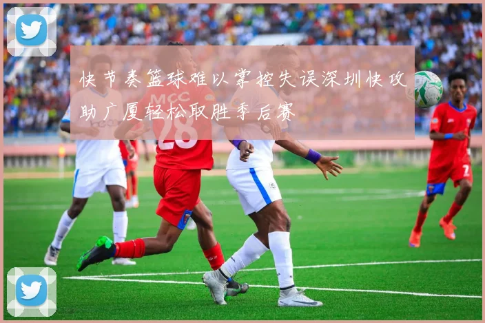 快节奏篮球难以掌控失误深圳快攻助广厦轻松取胜季后赛