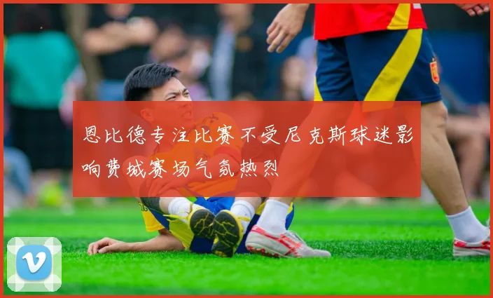 恩比德专注比赛不受尼克斯球迷影响费城赛场气氛热烈