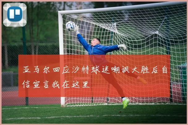 亚马尔回应沙特球迷嘲讽大胜后自信宣言我在这里