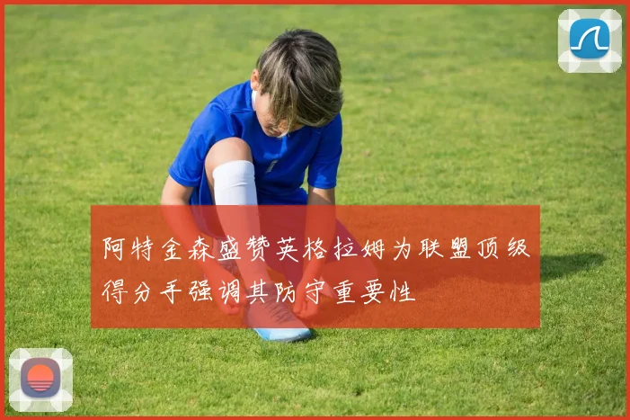 阿特金森盛赞英格拉姆为联盟顶级得分手强调其防守重要性