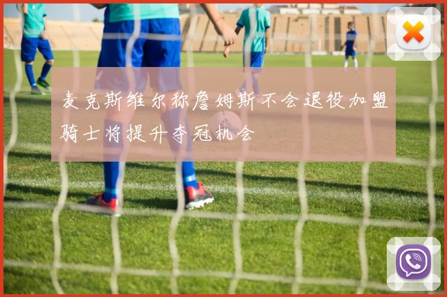 麦克斯维尔称詹姆斯不会退役加盟骑士将提升夺冠机会