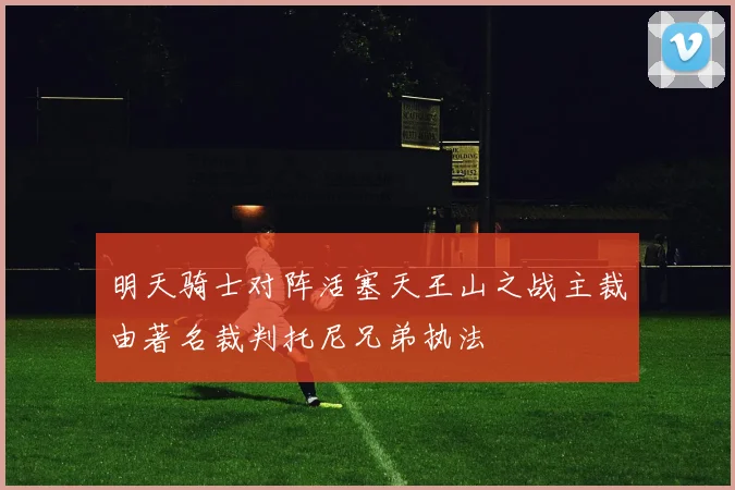 明天骑士对阵活塞天王山之战主裁由著名裁判托尼兄弟执法