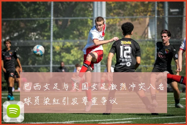 巴西女足与美国女足激烈冲突八名球员染红引发尊重争议