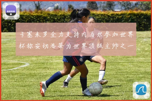 卡塞米罗全力支持内马尔参加世界杯称安切洛蒂为世界顶级主帅之一