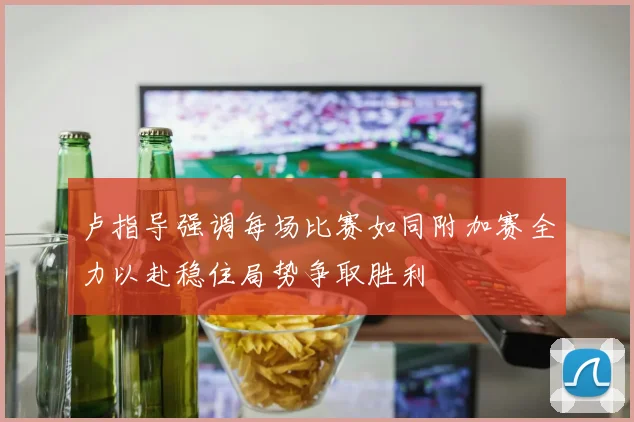 卢指导强调每场比赛如同附加赛全力以赴稳住局势争取胜利