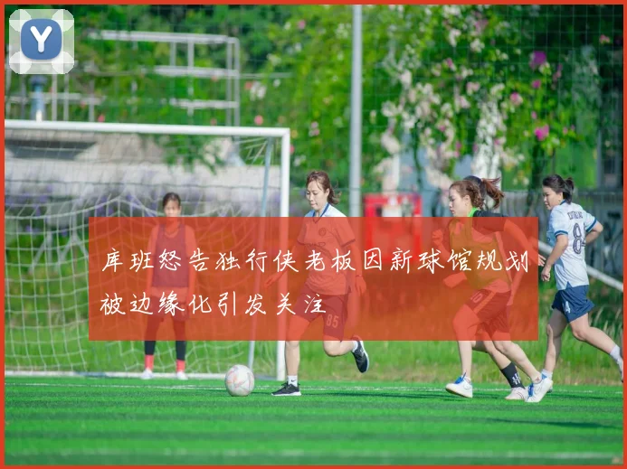 库班怒告独行侠老板因新球馆规划被边缘化引发关注