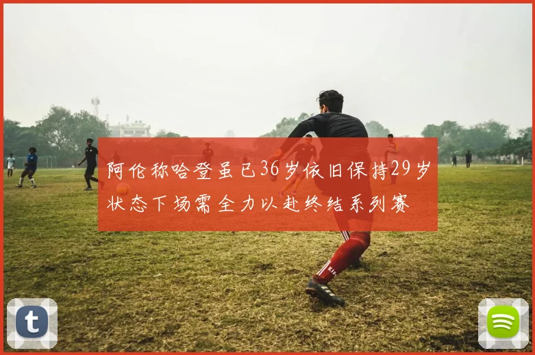 阿伦称哈登虽已36岁依旧保持29岁状态下场需全力以赴终结系列赛